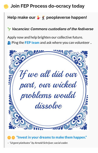 Image with a call-to-action to "Join the FEP do-ocracy today. Help make peopleverse happen! There are vacancies for Commons custodians of the fediverse. Ping the FEP team and ask where you can volunteer". The call is followed by the image of a Delft-blue wisdom tile, with the quoted text "If we all did our part, our wicked problems would dissolve". Below 2 cent emoji's and a quote are displayed "Invest in your dreams to make them happen", the credo of the Social coding SEE model Social coding commons follows to assure Sustainable ecosystem evolution. Both quotes are named "Urgent platitutes" by Anold Schrijver, social coder.